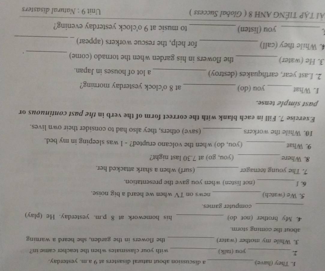 They (have)_ a discussion about natural disasters at 9 a.m. yesterday. 
2. 
_you (talk)_ with your classmates when the teacher came in? 
3. While my mother (water) _the flowers in the garden, she heard a warning 
about the coming storm. 
4. My brother (not do) _his homework at 8 p.m. yesterday. He (play) 
_computer games. 
5. We (watch) _news on TV when we heard a big noise. 
6. I_ (not listen) when you gave the presentation. 
7. The young teenager_ (surf) when a shark attacked her. 
8. Where _(you, go) at 7.30 last night? 
9. What_ (you, do) when the volcano erupted? - I was sleeping in my bed. 
10. While the workers_ (save) others, they also had to consider their own lives. 
Exercise 7. Fill in each blank with the correct form of the verb in the past continuous or 
past simple tense. 
1. What _you (do) _at 8 o'clock yesterday morning? 
2. Last year, earthquakes (destroy) _a lot of houses in Japan. 
3. He (water) _the flowers in his garden when the tornado (come) 
_. 
4. While they (call) _for help, the rescue workers (appear)_ 
_you (listen) _to music at 9 o'clock yesterday evening? 
ÀI TẠP TIÊNG ANH 8 ( Global Success ) Unit 9 : Natural disasters