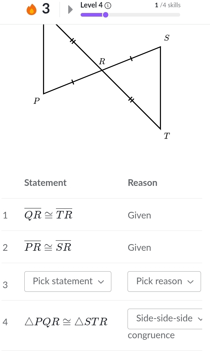 Level 4 1 /4 skills 
Statement Reason 
1 overline QR≌ overline TR Given 
2 overline PR≌ overline SR Given 
3 Pick statement Pick reason 
4 △ PQR≌ △ STR Side-side-side 
congruence