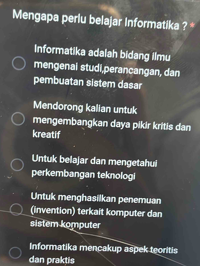 Mengapa perlu belajar Informatika ? *
Informatika adalah bidang ilmu
mengenai studi,perancangan, dan
pembuatan sistem dasar
Mendorong kalian untuk
mengembangkan daya pikir kritis dan
kreatif
Untuk belajar dan mengetahui
perkembangan teknologi
Untuk menghasilkan penemuan
(invention) terkait komputer dan
sistem komputer
Informatika mencakup aspek teoritis
dan praktis