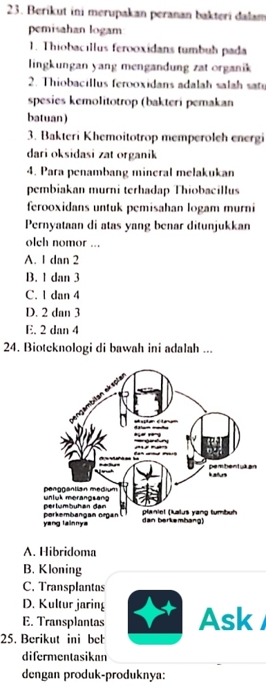 Berikut ini merupakan peranan bakteri dalam
pemisahan logam
1. Thiobacıllus ferooxidans tumbub pada
lingkungan yang mengandung zat organik 
2. Thiobacillus ferooxidans adalah salah sat
spesies kemolitotrop (bakteri pemakan
batuan)
3. Bakteri Khemoitotrop memperoleh energi
dari oksidasi zat organik
4. Para penambang mineral melakukan
pembiakan murni terhadap Thiobacillus
ferooxidans untuk pemisahan logam murni
Pernyataan di atas yang benar ditunjukkan
olch nomor ...
A. 1 dan 2
B. 1 dan 3
C. 1 dan 4
D. 2 dan 3
E. 2 dan 4
24. Bioteknologi di bawah ini adalah ...
n
A. Hibridoma
B. Kloning
C. Transplantas
D. Kultur jaring
E. Transplantas Ask
25. Berikut ini bet
difermentasikan
dengan produk-produknya: