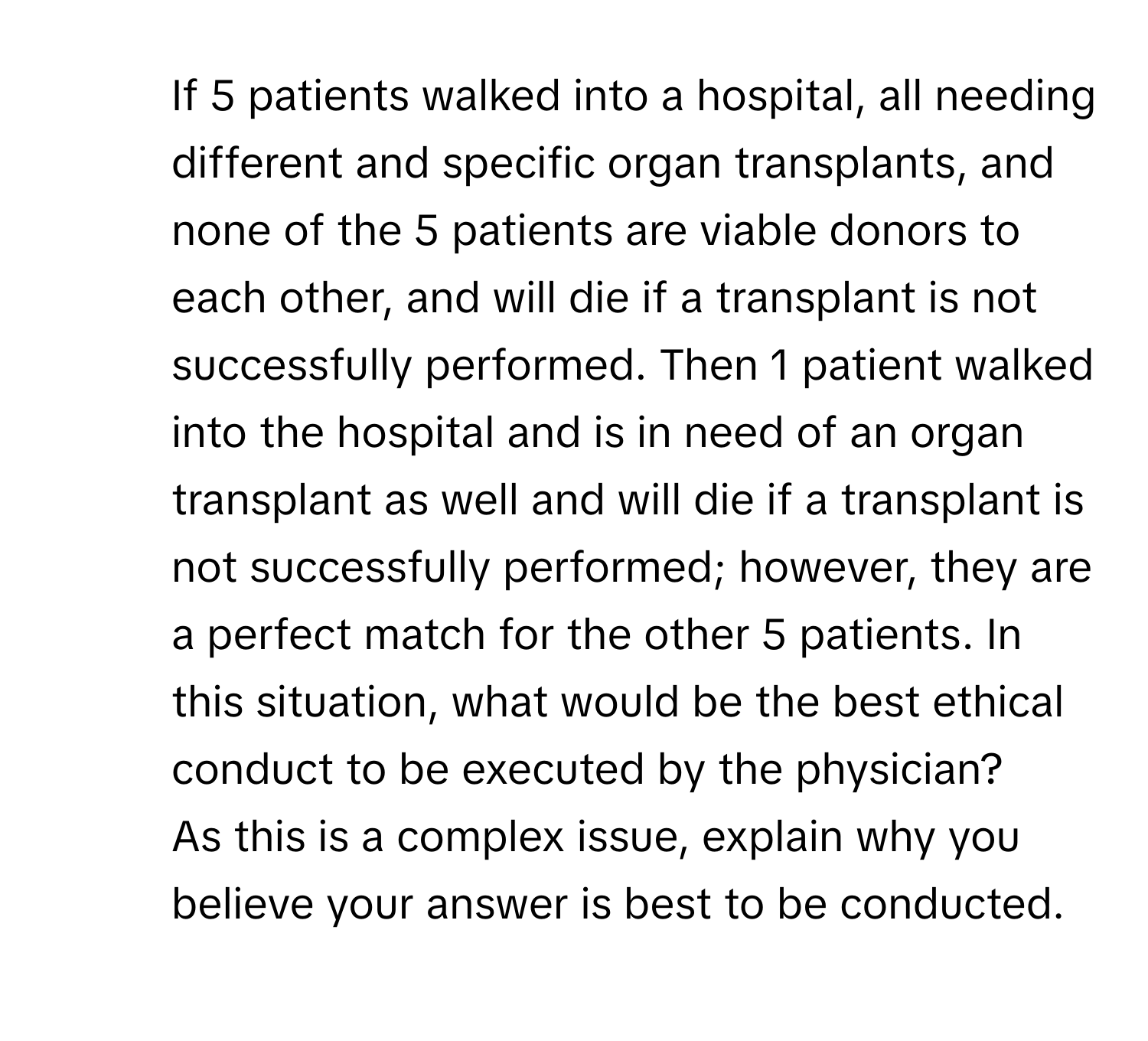 If 5 patients walked into a hospital, all needing different and specific organ transplants, and none of the 5 patients are viable donors to each other, and will die if a transplant is not successfully performed. Then 1 patient walked into the hospital and is in need of an organ transplant as well and will die if a transplant is not successfully performed; however, they are a perfect match for the other 5 patients. In this situation, what would be the best ethical conduct to be executed by the physician?

2) As this is a complex issue, explain why you believe your answer is best to be conducted.