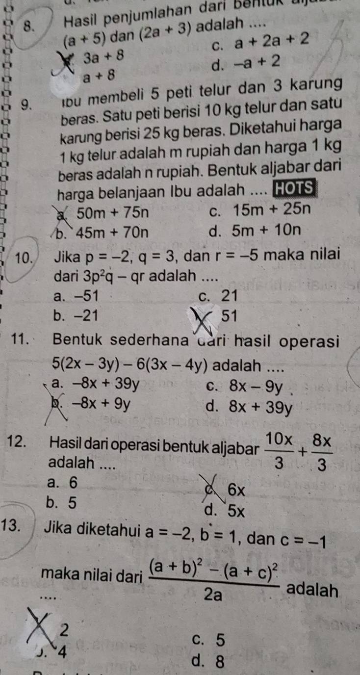 Hasil penjumlahan dari Benlük u
(a+5) dan (2a+3) adalah ….
C. a+2a+2
3a+8
d. -a+2

a+8
9. lbu membeli 5 peti telur dan 3 karung
beras. Satu peti berisi 10 kg telur dan satu
karung berisi 25 kg beras. Diketahui harga
1 kg telur adalah m rupiah dan harga 1 kg
beras adalah n rupiah. Bentuk aljabar dari
harga belanjaan Ibu adalah .... HOTS
a 50m+75n
C. 15m+25n
/b. 45m+70n d. 5m+10n
10. Jika p=-2, q=3 , dan r=-5 maka nilai
dari 3p^2q-qr adalah ....
a. -51 c. 21
b. -21 51
11. Bentuk sederhana dari hasil operasi
5(2x-3y)-6(3x-4y) adalah ....
a. -8x+39y C. 8x-9y.
D. -8x+9y d. 8x+39y
12. Hasil dari operasi bentuk aljabar  10x/3 + 8x/3 
adalah ....
a. 6
a 6x
b. 5 d. 5x
13. Jika diketahui a=-2, b=1 , dan c=-1
maka nilai dari frac (a+b)^2-(a+c)^22a adalah. .
X 2
c. 5
5. 4
d. 8