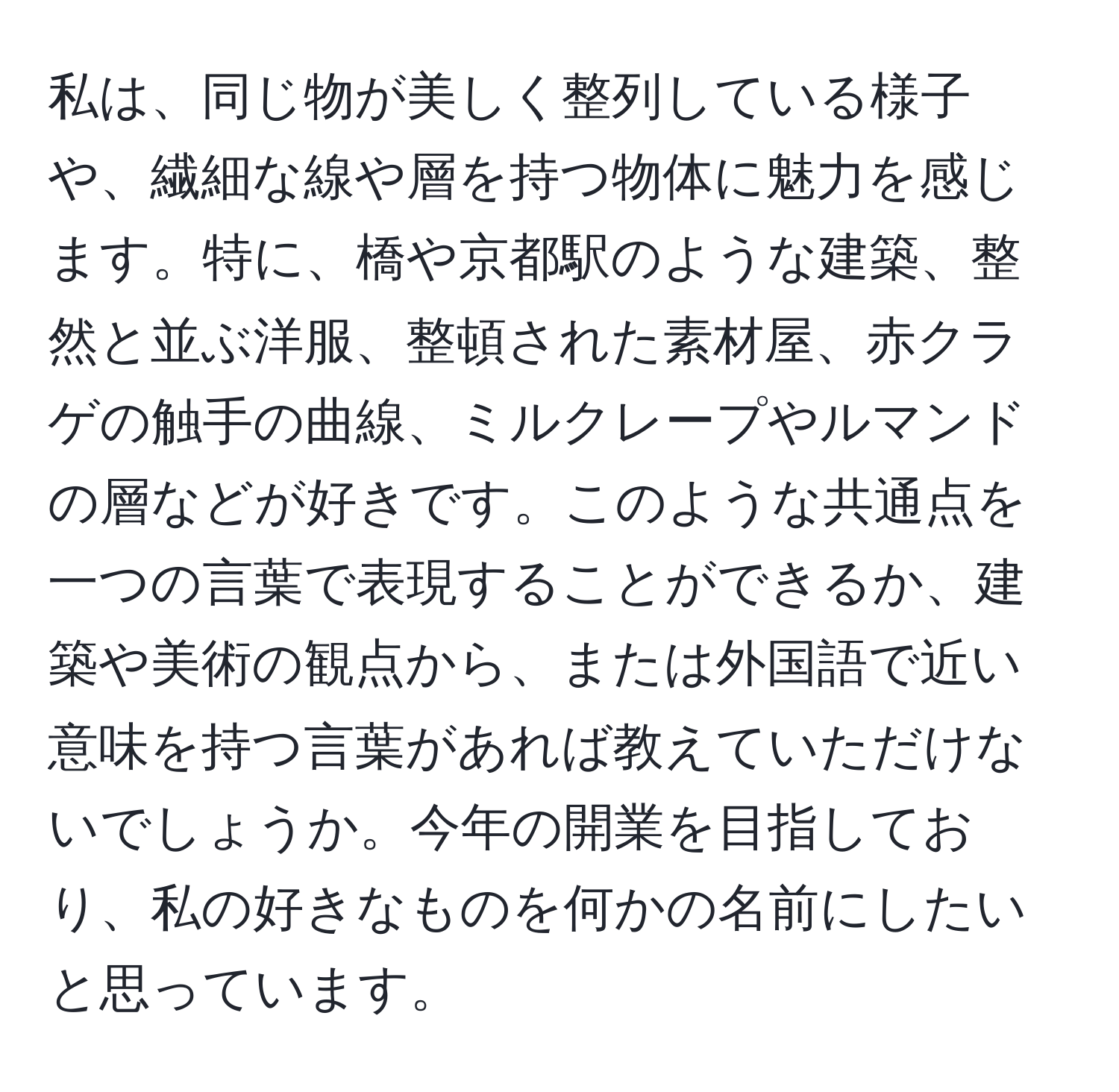 私は、同じ物が美しく整列している様子や、繊細な線や層を持つ物体に魅力を感じます。特に、橋や京都駅のような建築、整然と並ぶ洋服、整頓された素材屋、赤クラゲの触手の曲線、ミルクレープやルマンドの層などが好きです。このような共通点を一つの言葉で表現することができるか、建築や美術の観点から、または外国語で近い意味を持つ言葉があれば教えていただけないでしょうか。今年の開業を目指しており、私の好きなものを何かの名前にしたいと思っています。