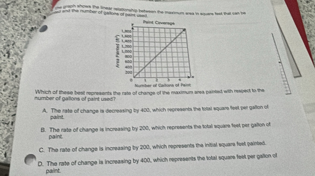 the graph shows the linear relationship between the maximum area in square feet that can be
hed and the number of gallons of paint used .
Which of these best represents the rate of change of the maximum area painted with respect to the
number of gallons of paint used?
A. The rate of change is decreasing by 400, which represents the total square feet per gallon of
paint.
B. The rate of change is increasing by 200, which represents the total square feet per gallon of
paint.
C. The rate of change is increasing by 200, which represents the initial square feet painted.
D. The rate of change is increasing by 400, which represents the total square feet per gallon of
paint.