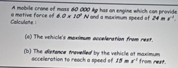 A mobile crane of mass 60 000 kg has an engine which can provide 
a motive force of 6.0* 10^1N and a maximum speed of 24ms^(-1). 
Calculate : 
(a) The vehicle's maximum acceleration from rest. 
(b) The distance travelled by the vehicle at maximum 
acceleration to reach a speed of 15ms^(-1) from rest.