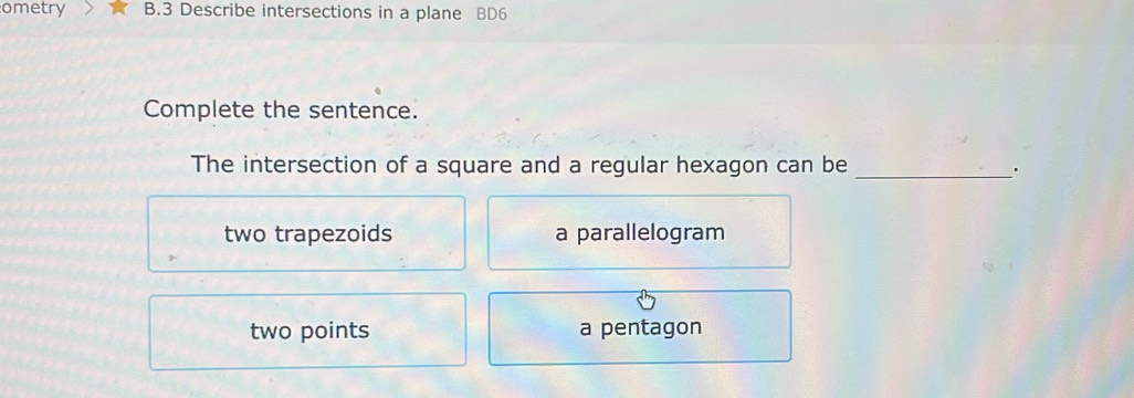 ometry B.3 Describe intersections in a plane BD6
Complete the sentence.
The intersection of a square and a regular hexagon can be _.
two trapezoids a parallelogram
two points a pentagon