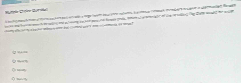 Muitiple Croice Question
A lnding navittuer of fness tackers pattrers with a large health insurance network, Insurance network members receive a discourted filmness
tader and francal ewards/for seting and achieving tacked personal finess goals. Which characteristic of the resuiting Big Detta would be most
diestly aflecest by a tacker sohare eor that courted users,' arm moverments, as stegs?
Wme
Mrety
U dy