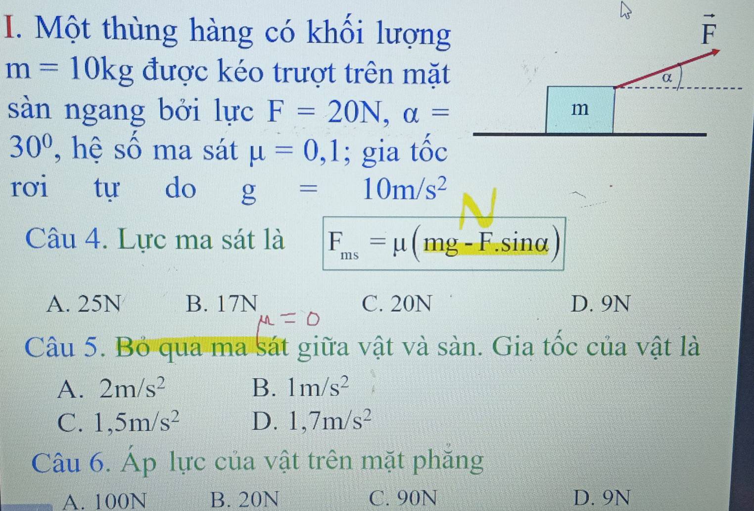 Một thùng hàng có khối lượng
m=10kg được kéo trượt trên mặt
sàn ngang bởi lực F=20N,alpha =
30° , hệ số ma sát mu =0,1; gia tốc
rơi tự do g=10m/s^2
Câu 4. Lực ma sát là F_ms=mu (mg-F.sin alpha )
A. 25N B. 17N C. 20N D. 9N
Câu 5. Bỏ qua ma sát giữa vật và sàn. Gia tốc của vật là
A. 2m/s^2 B. 1m/s^2
C. 1,5m/s^2 D. 1,7m/s^2
Câu 6. Áp lực của vật trên mặt phăng
A. 100N B. 20N C. 90N D. 9N