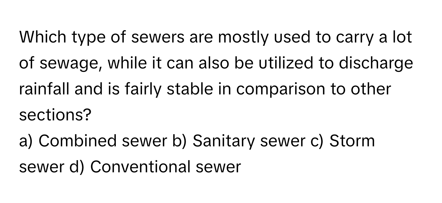 Which type of sewers are mostly used to carry a lot of sewage, while it can also be utilized to discharge rainfall and is fairly stable in comparison to other sections?

a) Combined sewer b) Sanitary sewer c) Storm sewer d) Conventional sewer