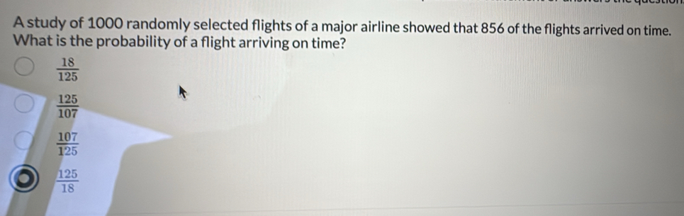 A study of 1000 randomly selected flights of a major airline showed that 856 of the flights arrived on time.
What is the probability of a flight arriving on time?
 18/125 
 125/107 
 107/125 
 125/18 