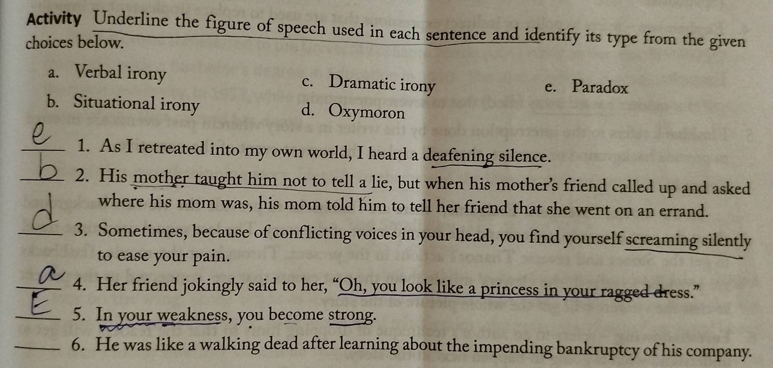 Activity Underline the figure of speech used in each sentence and identify its type from the given
choices below.
a. Verbal irony c. Dramatic irony e. Paradox
b. Situational irony d. Oxymoron
_1. As I retreated into my own world, I heard a deafening silence.
_2. His mother taught him not to tell a lie, but when his mother's friend called up and asked
where his mom was, his mom told him to tell her friend that she went on an errand.
_3. Sometimes, because of conflicting voices in your head, you find yourself screaming silently
to ease your pain.
_4. Her friend jokingly said to her, “Oh, you look like a princess in your ragged dress.”
_5. In your weakness, you become strong.
_6. He was like a walking dead after learning about the impending bankruptcy of his company.