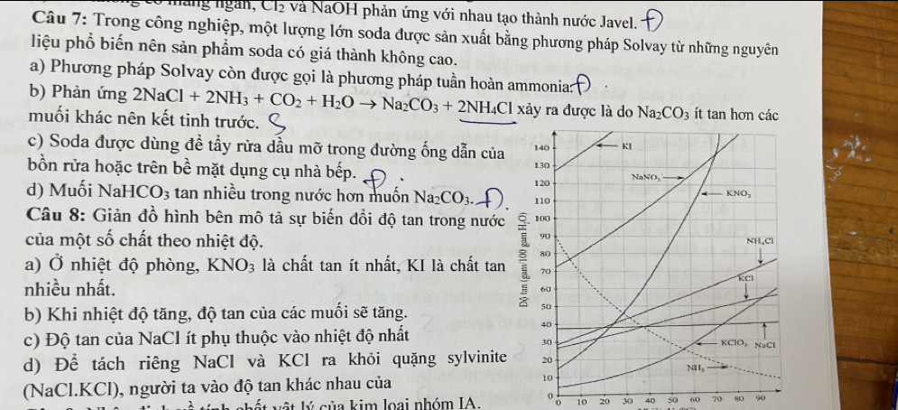 màng ngàn, Cl và NaOH phản ứng với nhau tạo thành nước Javel.
Câu 7: Trong công nghiệp, một lượng lớn soda được sản xuất bằng phương pháp Solvay từ những nguyên
liệu phổ biến nên sản phẩm soda có giá thành không cao.
a) Phương pháp Solvay còn được gọi là phương pháp tuần hoàn ammonia:
b) Phản ứng 2NaCl+2NH_3+CO_2+H_2Oto Na_2CO_3+2NH_4Cl xảy ra được là do Na_2CO_3 ít tan hơn các
muối khác nên kết tinh trước.
c) Soda được dùng đề tầy rừa dầu mỡ trong đường ống dẫn của
bồn rửa hoặc trên bề mặt dụng cụ nhà bếp.
d) Muối NaH [CO_3 tan nhiều trong nước hơn muốn Na_2CO_3.
Câu 8: Giản đồ hình bên mô tả sự biến đổi độ tan trong nước
của một số chất theo nhiệt độ.
a) Ở nhiệt độ phòng, KNO_3 là chất tan ít nhất, KI là chất tan
nhiều nhất.
b) Khi nhiệt độ tăng, độ tan của các muối sẽ tăng.
c) Độ tan của NaCl ít phụ thuộc vào nhiệt độ nhất
d) Để tách riêng NaCl và KCl ra khỏi quặng sylvinite
(NaCl.KCl), người ta vào độ tan khác nhau của 
o o
k  ế t lý của kim loại nhóm IA 10 20 30 40 50 60 70 80 90