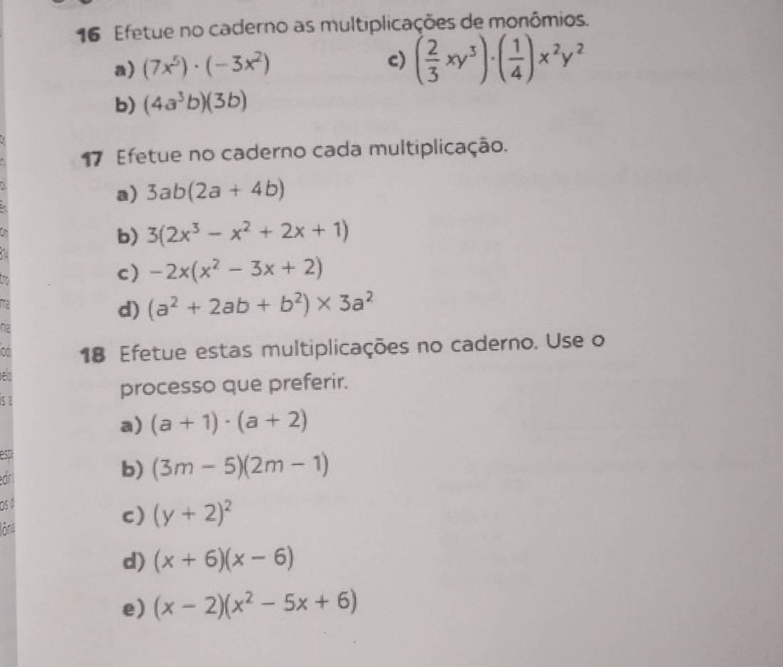 Efetue no caderno as multiplicações de monômios. 
a) (7x^5)· (-3x^2)
c) ( 2/3 xy^3)· ( 1/4 )x^2y^2
b) (4a^3b)(3b)
17 Efetue no caderno cada multiplicação. 
a) 3ab(2a+4b)
b) 3(2x^3-x^2+2x+1)
a 
c) -2x(x^2-3x+2)
d) (a^2+2ab+b^2)* 3a^2
nz 
0 18 Efetue estas multiplicações no caderno. Use o 
ed 
processo que preferir. 
sa 
a) (a+1)· (a+2)
espi 
b) (3m-5)(2m-1)
Os Ö 
lônie 
c) (y+2)^2
d) (x+6)(x-6)
e) (x-2)(x^2-5x+6)