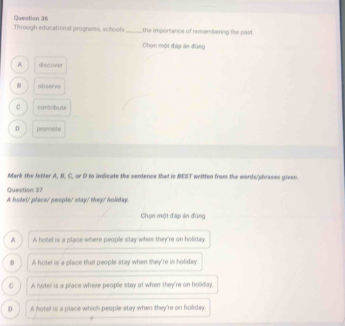 Through educational programs, schools _the importance of remembering the past.
Chọn một đáp án đứng
A discover
B observe
C contribute
D promote
Mark the letter A, B, C, or D to indicate the sentence that is BEST written from the words/phrases given.
Question 37
A hotel/ place/ people/ stay/ they/ holiday.
Chọn một đáp án đứng
A A hotel is a place where people stay when they're on holiday
B A hotel is a place that people stay when they're in holiday.
C A hotel is a place where people stay at when they're on holiday.
D A hotel is a place which people stay when they're on holiday.