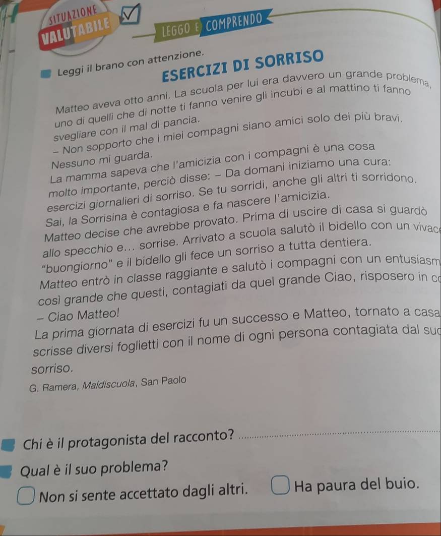 SITUAZIONE 
VALUTABILE 
LEGGO E COMPRENDO 
Leggi il brano con attenzione. 
ESERCIZI DI SORRISO 
Matteo aveva otto anni. La scuola per lui era davvero un grande problema, 
uno di quelli che di notte ti fanno venire gli incubi e al mattino ti fanno 
svegliare con il mal di pancia. 
- Non sopporto che i miei compagni siano amici solo dei più bravi. 
Nessuno mi guarda. 
La mamma sapeva che l'amicizia con i compagni è una cosa 
molto importante, perciò disse: - Da domani iniziamo una cura: 
esercizi giornalieri di sorriso. Se tu sorridi, anche gli altri ti sorridono. 
Sai, la Sorrisina è contagiosa e fa nascere l'amicizia. 
Matteo decise che avrebbe provato. Prima di uscire di casa si guardò 
allo specchio e... sorrise. Arrivato a scuola salutò il bidello con un vivac 
“buongiorno” e il bidello gli fece un sorriso a tutta dentiera. 
Matteo entrò in classe raggiante e salutò i compagni con un entusiasm 
così grande che questi, contagiati da quel grande Ciao, risposero in co 
- Ciao Matteo! 
La prima giornata di esercizi fu un successo e Matteo, tornato a casa 
scrisse diversi foglietti con il nome di ogni persona contagiata dal sud 
sorriso. 
G. Ramera, Maldiscuola, San Paolo 
Chi è il protagonista del racconto? 
Qual è il suo problema? 
Non si sente accettato dagli altri. Ha paura del buio.