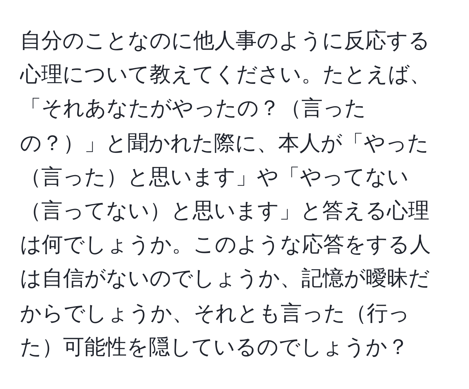 自分のことなのに他人事のように反応する心理について教えてください。たとえば、「それあなたがやったの？言ったの？」と聞かれた際に、本人が「やった言ったと思います」や「やってない言ってないと思います」と答える心理は何でしょうか。このような応答をする人は自信がないのでしょうか、記憶が曖昧だからでしょうか、それとも言った行った可能性を隠しているのでしょうか？