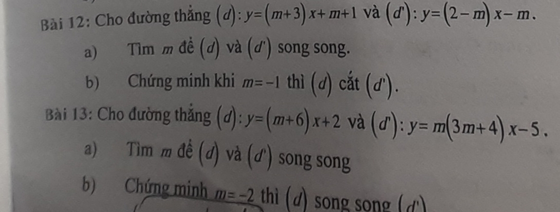 Cho đường thẳng (d): y=(m+3)x+m+1 và (d'):y=(2-m)x-m. 
a) Tìm m đề (d) và (d') song song. 
b) Chứng minh khi m=-1 thì (d) cắt (d'). 
Bài 13: Cho đường thắng (d): y=(m+6)x+2 và (dì ):y=m(3m+4)x-5. 
a) Tìm m đề (đ) và (ơ') song song 
b) Chứng minh m=-2 thì (d) song song (đ)