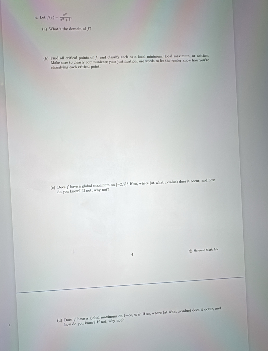 Let f(x)= e^x/x^2+1 . 
(a) What's the domain of f? 
(b) Find all critical points of f, and classify each as a local minimum, local maximum, or neither. 
Make sure to clearly communicate your justification; use words to let the reader know how you're 
classifying each critical point. 
(c) Does f have a global maximum on [-2,2]? If so, where (at what x -value) does it occur, and how 
do you know? If not, why not? 
© Harvard Math Ma 
(d) Does f have a global maximum on (-∈fty ,∈fty ) ? If so, where (at what x -value) does it occur, and 
how do you know? If not, why not?