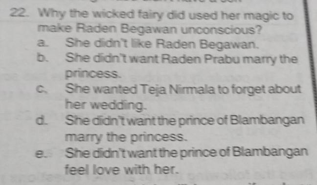 Why the wicked fairy did used her magic to
make Raden Begawan unconscious?
a. She didn't like Raden Begawan.
b. She didn't want Raden Prabu marry the
princess.
c. She wanted Teja Nirmala to forget about
her wedding.
d. She didn't want the prince of Blambangan
marry the princess.
e. She didn't want the prince of Blambangan
feel love with her.