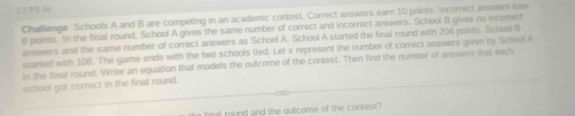 PS-16 
Challenge Schools A and B are competing in an academic contest. Correct answers earn 10 points. Incorrect answers lose
6 points. In the final round, School A gives the same number of correct and incorrect answers. School B gives no incorect 
answers and the same number of correct answers as School A. School A started the final round with 204 points. School B 
started with 108. The game ends with the two schools tied. Let x represent the number of correct answers given by Schoel A 
in the final round. Write an equation that models the outcome of the contest. Then find the number of answers that each 
school got correct in the final round,