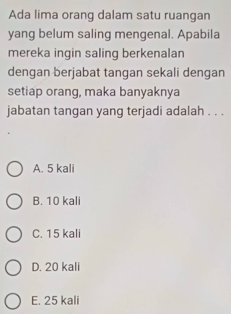 Ada lima orang dalam satu ruangan
yang belum saling mengenal. Apabila
mereka ingin saling berkenalan
dengan berjabat tangan sekali dengan
setiap orang, maka banyaknya
jabatan tangan yang terjadi adalah . . .
A. 5 kali
B. 10 kali
C. 15 kali
D. 20 kali
E. 25 kali