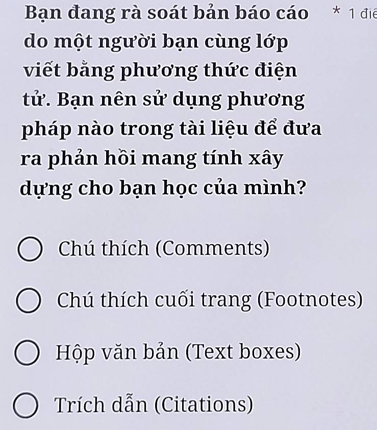 Bạn đang rà soát bản báo cáo * 1 điể 
do một người bạn cùng lớp 
viết bằng phương thức điện 
tử. Bạn nên sử dụng phương 
pháp nào trong tài liệu để đưa 
ra phản hồi mang tính xây 
dựng cho bạn học của mình? 
Chú thích (Comments) 
Chú thích cuối trang (Footnotes) 
Hộp văn bản (Text boxes) 
Trích dẫn (Citations)