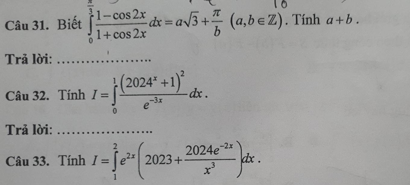 Biết ∈tlimits _0^((frac π)3) (1-cos 2x)/1+cos 2x dx=asqrt(3)+ π /b (a,b∈ Z). Tính a+b. 
Trả lời:_ 
Câu 32. Tính I=∈tlimits _0^(1frac (2024^x)+1)^2e^(-3x)dx. 
Trả lời:_ 
Câu 33. Tính I=∈tlimits _1^(2e^2x)(2023+ (2024e^(-2x))/x^3 )dx.