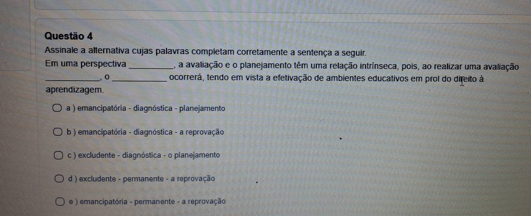 Assinale a alternativa cujas palavras completam corretamente a sentença a seguir.
Em uma perspectiva _A, a avaliação e o planejamento têm uma relação intrínseca, pois, ao realizar uma avaliação
_`` o _ocorrerá, tendo em vista a efetivação de ambientes educativos em prol do direito à
aprendizagem
a ) emancipatória - diagnóstica - planejamento
b ) emancipatória - diagnóstica - a reprovação
c ) excludente - diagnóstica - o planejamento
d ) excludente - permanente - a reprovação
e ) emancipatória - permanente - a reprovação