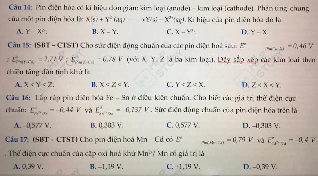 Pin điện hóa có kí hiệu đơn giản: kim loại (anode) - kim loại (cathode). Phản ứng chung
của một pin điện hóa là: X(s)+Y^(2+)(aq)to Y(s)+X^(2+)(aq) Kí hiệu của pin điện hóa đó là
A. Y-X^(2+). B. X-Y. C. X-Y^(2+). D. Y-X.
Câu 15: (SBT - CTST) Cho sức điện động chuẩn của các pin điện hoá sau: E^o _Pin(Cu-X)=0,46V; E_(Pin(Y-Cu))°=2,71V;E_(Pin(Z-Cu))°=0,78V (với X, Y, Z là ba kim loại). Dãy sắp xếp các kim loại theo
chiều tăng dần tính khứ là
A. X B. X C. Y D. Z
Câu 16: Lắp ráp pin điện hóa Fe - Sn ở điều kiện chuẩn. Cho biết các giá trị thế điện cực
chuẩn: E_Fe^(2+)/Fe^circ =-0,44V và E_Sn^(2+)/Sn°=-0,137V. Sức điện động chuẩn của pin điện hóa trên là
A. -0,577 V. B. 0,303 V. C. 0,577 V. D. -0,303 V.
Câu 17: (SBT - CTST) Cho pin điện hoá M 1 n _  Cd có E^o Pin(Mn-Cd)=0,79V và E_cd^(2+)/cd°=-0,4V
Thế điện cực chuẩn của cặp oxi hoá khử Mn^(2+) / Mn có giá trị là
A. 0,39 V. B. -1,19 V. C. +1,19 V. D. -0,39 V.