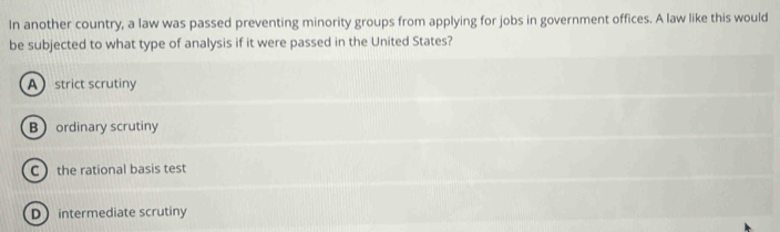 In another country, a law was passed preventing minority groups from applying for jobs in government offices. A law like this would
be subjected to what type of analysis if it were passed in the United States?
Astrict scrutiny
Bordinary scrutiny
C the rational basis test
D intermediate scrutiny