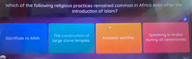 Which of the following religious practices remained common in Africa even after the
introduction of Islam?
The construction of Speaking in Arabic
Sacrifices to Allah. large stone temples. Ancestor worship. during all ceremonies.