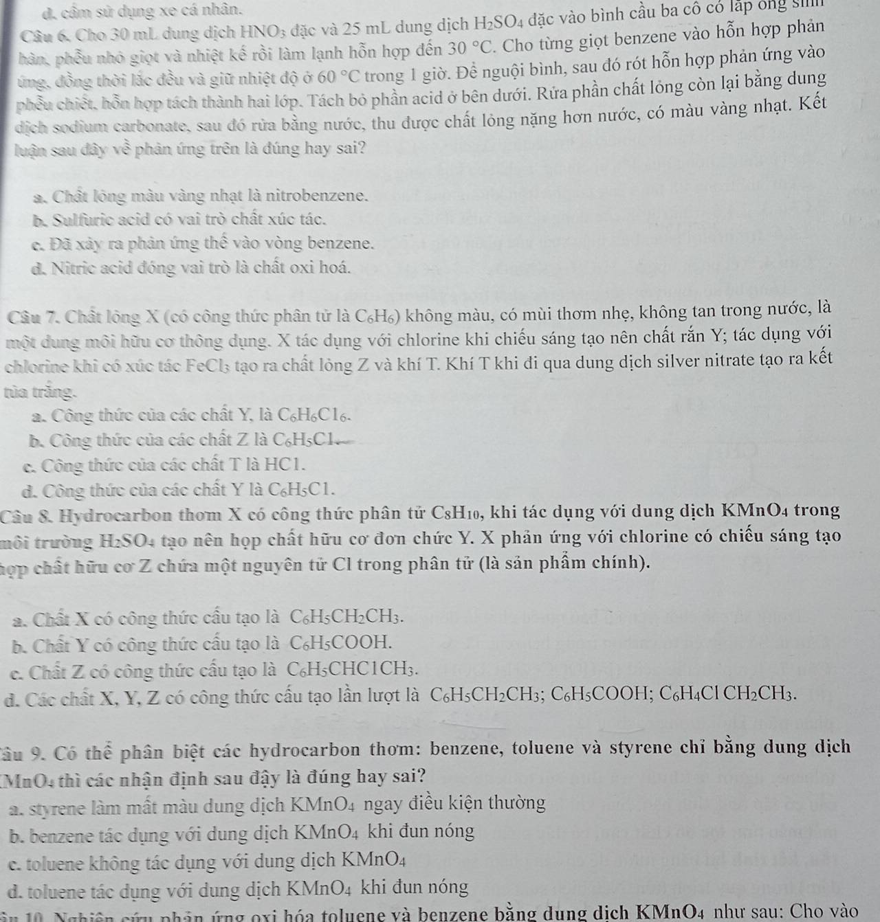 d. cầm sử dụng xe cá nhân.
Câu 6, Cho 30 mL dung dịch HNO_3 đặc và 25 mL dung dịch H_2SO_4 đặc vào bình cầu ba cô có lập ông si
hàn, phẫu nhỏ giọt và nhiệt kế rồi làm lạnh hỗn hợp đến 30°C. Cho từng giọt benzene vào hỗn hợp phản
ứng, đồng thời lắc đều và giữ nhiệt độ ở 60°C trong 1 giờ. Để nguội bình, sau đó rót hỗn hợp phản ứng vào
phều chiết, hỗn hợp tách thành hai lớp. Tách bỏ phần acid ở bên dưới. Rứa phần chất lỏng còn lại bằng dung
dịch sodium carbonate, sau đó rừa bằng nước, thu được chất lỏng nặng hơn nước, có màu vàng nhạt. Kết
luận sau đây về phản ứng trên là đúng hay sai?
a. Chất lóng màu vàng nhạt là nitrobenzene.
b. Sulfuric acid có vai trò chất xúc tác.
c. Đã xảy ra phản ứng thể vào vòng benzene.
d. Nitric acid đóng vai trò là chất oxi hoá.
Câu 7. Chất lông X (có công thức phân tử là C₆H₆) không màu, có mùi thơm nhẹ, không tan trong nước, là
một dung môi hữu cơ thông dụng. X tác dụng với chlorine khi chiếu sáng tạo nên chất rắn Y; tác dụng với
chlorine khi có xúc tác FeCl₃ tạo ra chất lỏng Z và khí T. Khí T khi đi qua dung dịch silver nitrate tạo ra kết
tủa trắng.
a. Công thức của các chất Y, là C₆H₆C16.
b. Công thức của các chất Z là C₆H₅C1
c. Công thức của các chất T là HC1.
d. Công thức của các chất Y là C₆H₅C1.
Câu 8. Hydrocarbon thom X có công thức phân tử CsH₁₀, khi tác dụng với dung dịch KMnO4 trong
trôi trường H₂SO4 tạo nên họp chất hữu cơ đơn chức Y. X phản ứng với chlorine có chiếu sáng tạo
hợp chất hữu cơ Z chứa một nguyên tử Cl trong phân tử (là sản phẩm chính).
a. Chất X có công thức cấu tạo là C₆H5C H_2CH_3.
b. Chất Y có công thức cấu tạo là C₆H₅COOH.
c. Chất Z có công thức cấu tạo là C₆H₅CHC1CH₃.
d. Các chất X, Y, Z có công thức cấu tạo lần lượt là C₆H₅CH₂CH₃; C₆H₅COOH; C₆H₄Cl 6 CH_2CH_3.
Câu 9. Có thể phân biệt các hydrocarbon thơm: benzene, toluene và styrene chỉ bằng dung dịch
XMnO4 thì các nhận định sau đậy là đúng hay sai?
a. styrene làm mất màu dung dịch KMnO4 ngay điều kiện thường
b. benzene tác dụng với dung dịch KMn O_4 khi đun nóng
c. toluene không tác dụng với dung dịch KMnO4
d. toluene tác dụng với dung dịch KMnO₄ khi đun nóng
â n 10 Nghiên cứu phân ứng oxi hóa toluene và benzene bằng dung dịch KMnO4 như sau: Cho vào