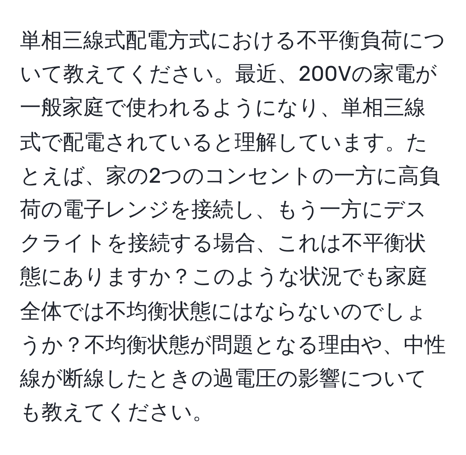 単相三線式配電方式における不平衡負荷について教えてください。最近、200Vの家電が一般家庭で使われるようになり、単相三線式で配電されていると理解しています。たとえば、家の2つのコンセントの一方に高負荷の電子レンジを接続し、もう一方にデスクライトを接続する場合、これは不平衡状態にありますか？このような状況でも家庭全体では不均衡状態にはならないのでしょうか？不均衡状態が問題となる理由や、中性線が断線したときの過電圧の影響についても教えてください。