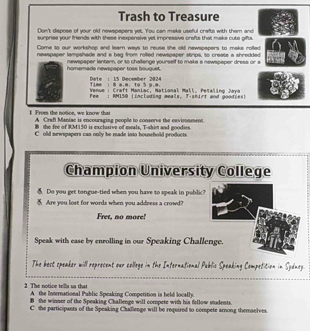 Trash to Treasure
Don't dispose of your old newspapers yet. You can make useful crafts with them and
surprise your friends with these inexpensive yet impressive crafts that make cute gifts.
Come to our workshop and learn ways to reuse the old newspapers to make rolled
newspaper lampshade and a bag from rolled newspaper strips, to create a shredded
newspaper lantern, or to challenge yourself to make a newspaper dress or a
homemade newspaper toss bouquet.
Date : 15 December 2024
Time : 8 a.m. to 5 p.m.
Venue : Craft Maniac, National Mall, Petaling Jaya
Fee : RM150 (including meals, T-shirt and goodies)
1 From the notice, we know that
A Craft Maniac is encouraging people to conserve the environment.
B the fee of RM150 is exclusive of meals, T-shirt and goodies.
C old newspapers can only be made into household products.
Champion University College
Do you get tongue-tied when you have to speak in public?
Are you lost for words when you address a crowd?
Fret, no more!
Speak with ease by enrolling in our Speaking Chall
The best speaker will represent our college in the International Public Speaking Competition in Sydney.
2 The notice tells us that
A the International Public Speaking Competition is held locally.
B the winner of the Speaking Challenge will compete with his fellow students.
C the participants of the Speaking Challenge will be required to compete among themselves.