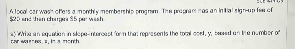 SCENARIOS 
A local car wash offers a monthly membership program. The program has an initial sign-up fee of
$20 and then charges $5 per wash. 
a) Write an equation in slope-intercept form that represents the total cost, y, based on the number of 
car washes, x, in a month.