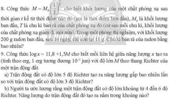 Công thức M=M_0( 1/2 )^ 1/T  cho biết khối lượng của một chất phóng xạ sau 
thời gian / kể từ thời điểm nào đó (gọi là thời điểm ban đầu), M_0 là khối lượng 
ban đầu, T là chu kì bán rã của chất phóng xạ đó (cứ sau mỗi chu kì, khổi lượng 
của chất phóng xạ giảm đi một nửa). Trong một phòng thí nghiệm, với khối lượng
200 g radon ban đầu, sau 16 ngày, chỉ còn lại 11 g. Chu kì bán rã của radon bằng 
bao nhiêu? 
9. Công thức log x=11,8+1 , 5M Y cho biết mối liên hệ giữa năng lượng x tạo ra 
(tính theo erg, 1 erg tương đương 10^(-7)jun) với độ lớn M theo thang Richter của 
một trận động đất. 
a) Trận động đất có độ lớn 5 độ Richter tạo ra năng lượng gấp bao nhiêu lần 
so với trận động đất có độ lớn 3 độ Richter? 
b) Người ta ước lượng rằng một trận động đất có độ lớn khoảng từ 4 đến 6 độ 
Richter. Năng lượng do trận động đất đó tạo ra nằm trong khoảng nào?