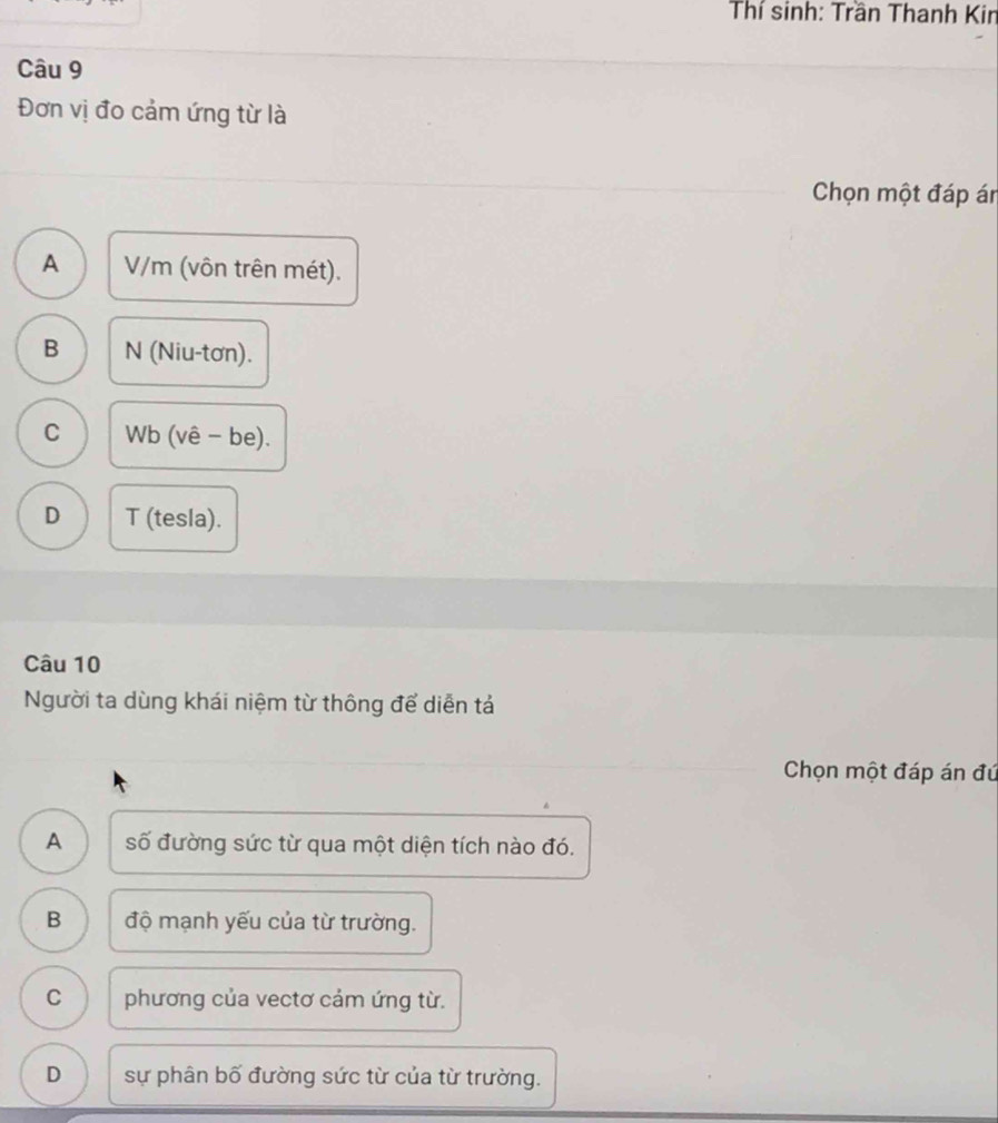 Thí sinh: Trần Thanh Kin
Câu 9
Đơn vị đo cảm ứng từ là
Chọn một đáp án
A V/m (vôn trên mét).
B N (Niu-tơn).
C Wb (vê - be).
D T (tesla).
Câu 10
Người ta dùng khái niệm từ thông để diễn tả
Chọn một đáp án đú
A số đường sức từ qua một diện tích nào đó.
B độ mạnh yếu của từ trường.
C phương của vectơ cảm ứng từ.
D sự phân bố đường sức từ của từ trường.