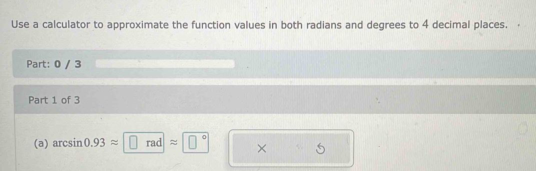 Use a calculator to approximate the function values in both radians and degrees to 4 decimal places. 
Part: 0 / 3 
Part 1 of 3 
(a) arcsin 0.93approx □ radapprox □° ×