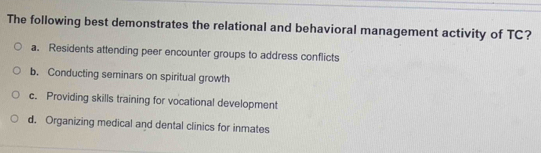 The following best demonstrates the relational and behavioral management activity of TC?
a. Residents attending peer encounter groups to address conflicts
b. Conducting seminars on spiritual growth
c. Providing skills training for vocational development
d. Organizing medical and dental clinics for inmates