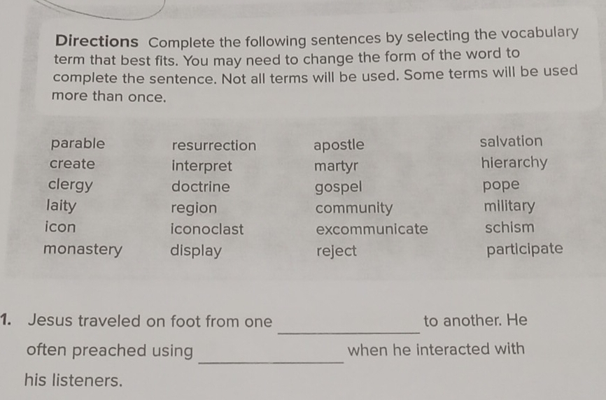 Directions Complete the following sentences by selecting the vocabulary
term that best fits. You may need to change the form of the word to
complete the sentence. Not all terms will be used. Some terms will be used
more than once.
parable resurrection apostle salvation
create interpret martyr hierarchy
clergy doctrine gospel pope
laity region community military
icon iconoclast excommunicate schism
monastery display reject participate
_
1. Jesus traveled on foot from one to another. He
_
often preached using when he interacted with
his listeners.