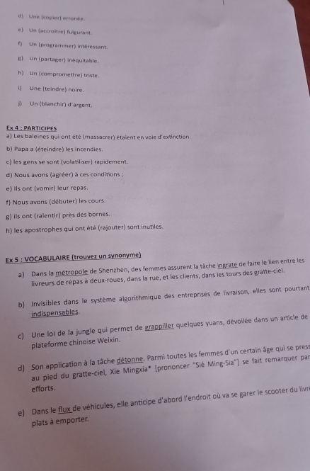 Une (copier) erronée. 
e) Un (accroître) fulgurant. 
f) Un (programmer) intéressant. 
g Un (partager) inéquitable. 
h) Un (compromettre) triste. 
i) Une (teindre) noire. 
j) Un (blanchir) d'argent. 
Ex 4 : PARTICIPES 
a) Les baleines qui ont été (massacrer) étaient en voie d'extinction. 
b) Papa a (éteindre) les incendies. 
c) les gens se sont (volatiliser) rapidement. 
d) Nous avons (agréer) à ces conditions ; 
e) Ils ont (vomir) leur repas. 
f) Nous avons (débuter) les cours. 
g) ils ont (ralentir) près des bornes. 
h) les apostrophes qui ont été (rajouter) sont inutiles. 
Ex 5 : VOCABULAIRE (trouvez un synonyme) 
a) Dans la métropole de Shenzhen, des femmes assurent la tâche ingrate de faire le lien entre les 
livreurs de repas à deux-roues, dans la rue, et les clients, dans les tours des gratte-ciel. 
b) Invisibles dans le système algorithmique des entreprises de livraison, elles sont pourtant 
indispensables. 
c) Une loi de la jungle qui permet de grappiller queïques yuans, dévoilée dans un article de 
plateforme chinoise Weixin. 
d) Son application à la tâche détonne. Parmi toutes les femmes d'un certain âge qui se press 
au pied du gratte-ciel, Xie Mingxia* [prononcer "Sié Ming-Sia") se fait remarquer par 
efforts. 
e) Dans le flux de véhicules, elle anticipe d'abord l'endroit où va se garer le scooter du livre 
plats à emporter.