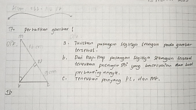 Him. 256N0 17
T. perharikan gambar! 
OPK. 
8. Tuliskan pasangan seginga sebagun pada gambar 
tersebut. 
b. Dan tap-tlop prsangen Segltig a setvingun fersebul 
tentutan pasnngar sfti yong bersesuaian dar boat 
perbanding annyq. 
C. Tenturar pangang FL, dan mr. 
1