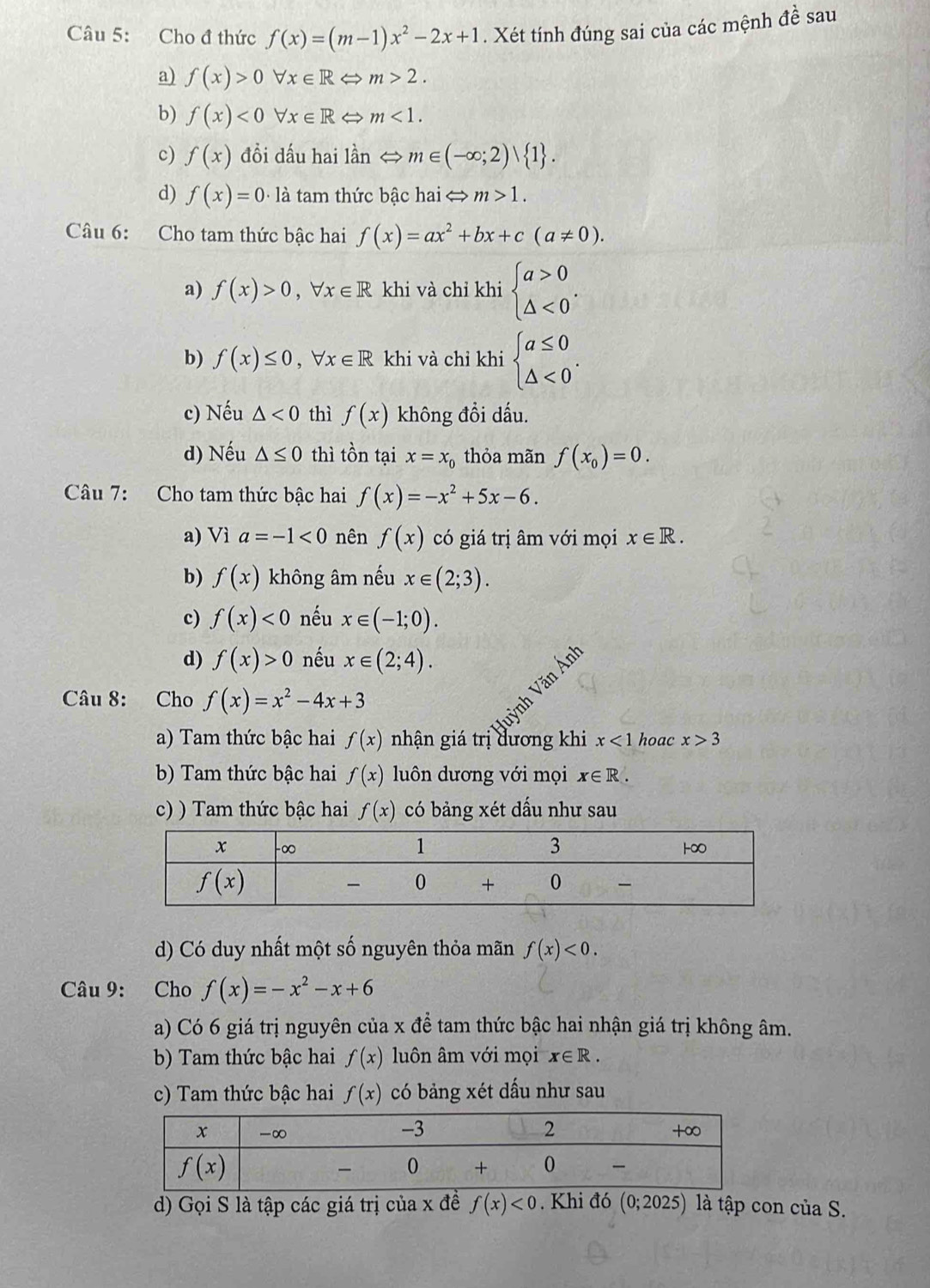 Cho đ thức f(x)=(m-1)x^2-2x+1. Xét tính đúng sai của các mệnh đề sau
a) f(x)>0forall x∈ RLeftrightarrow m>2.
b) f(x)<0forall x∈ R → m<1.
c) f(x) đồi dấu hai lần < <tex>m∈ (-∈fty ;2) 1 .
d) f(x)=0· 1dot a tam thức bậc hai < <tex>m>1.
Câu 6: Cho tam thức bậc hai f(x)=ax^2+bx+c(a!= 0).
a) f(x)>0,forall x∈ R khi và chỉ khi beginarrayl a>0 △ <0endarray. .
b) f(x)≤ 0,forall x∈ R khi và chỉ khi beginarrayl a≤ 0 △ <0endarray. .
c) Nếu △ <0</tex> thì f(x) không đồi dấu.
d) Nếu △ ≤ 0 thì tồn tại x=x_0 thỏa mãn f(x_0)=0.
Câu 7: Cho tam thức bậc hai f(x)=-x^2+5x-6.
a) Vì a=-1<0</tex> nên f(x) có giá trị âm với mọi x∈ R.
b) f(x) không âm nếu x∈ (2;3).
c) f(x)<0</tex> nếu x∈ (-1;0).
d) f(x)>0 nếu x∈ (2;4).
Câu 8: Cho f(x)=x^2-4x+3
a) Tam thức bậc hai f(x) nhận giá trị dương khi x<1</tex> hoac x>3
b) Tam thức bậc hai f(x) luôn dương với mọi x∈ R.
c) ) Tam thức bậc hai f(x) có bảng xét dấu như sau
d) Có duy nhất một số nguyên thỏa mãn f(x)<0.
Câu 9: Cho f(x)=-x^2-x+6
a) Có 6 giá trị nguyên của x để tam thức bậc hai nhận giá trị không âm.
b) Tam thức bậc hai f(x) luôn âm với mọi x∈ R.
c) Tam thức bậc hai f(x) có bảng xét dấu như sau
d) Gọi S là tập các giá trị của x đề f(x)<0</tex> . Khi đó (0;2025) là tập con của S.