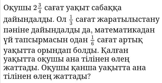 Okуiiiыi 2 3/4  cafat yaķыt caбaкķa 
дайьндалды. Ол  1/3  CаFат жаратылыстану 
πθніне дайындалды да, математикадан 
γй тапсырмасын одан  1/6  CaFат артык 
уакытта орындаπ болды. Калган 
уаぐытта окушы ана тілінен θлен 
жаттады. Окушы канша уакытта ана 
тілінен θлен жаттады?