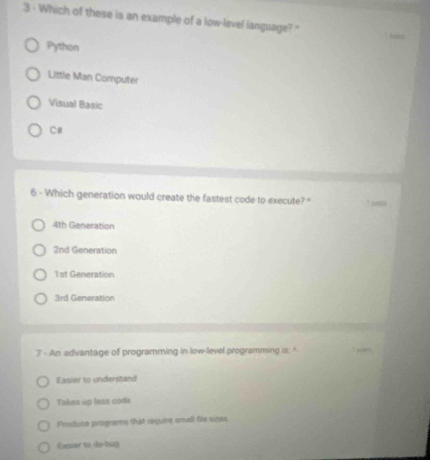 Which of these is an example of a low-level language? '
Python
Little Man Computer
Visual Basic
C#
6 - Which generation would create the fastest code to execute?* 1.90m
4th Generation
2nd Generation
1st Generation
3rd Generation
7 - An advantage of programming in low-level programming is: '
Easier to understand
Takes up less code
Produce programs that require emall file sizes
Easier to de-bug