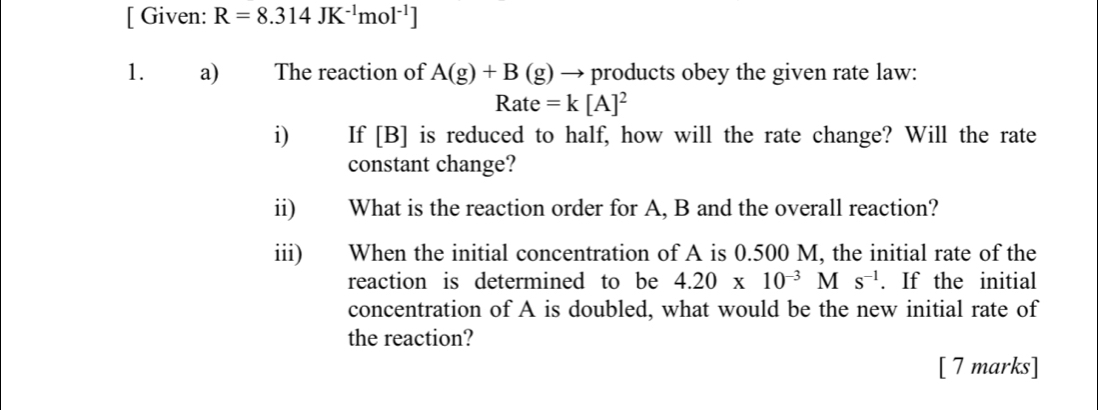 [ Given: R=8.314JK^(-1)mol^(-1)]
1. a) The reaction of A(g)+B(g) → products obey the given rate law:
Rate=k[A]^2
i) If [B] is reduced to half, how will the rate change? Will the rate 
constant change? 
ii) What is the reaction order for A, B and the overall reaction? 
iii) When the initial concentration of A is 0.500 M, the initial rate of the 
reaction is determined to be 4.20* 10^(-3)Ms^(-1). If the initial 
concentration of A is doubled, what would be the new initial rate of 
the reaction? 
[ 7 marks]