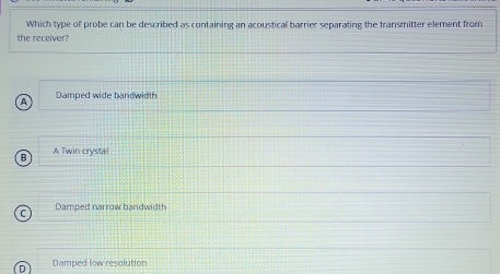 Which type of probe can be described as containing an acoustical barrier separating the transmitter element from
the receiver?
Damped wide bandwidth
A Twin crystal
Damped narrow bandwidth
Damped low resolution