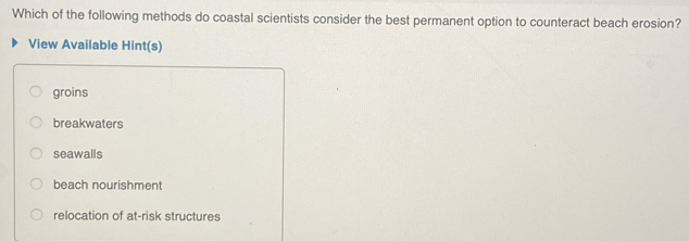 Which of the following methods do coastal scientists consider the best permanent option to counteract beach erosion?
View Available Hint(s)
groins
breakwaters
seawalls
beach nourishment
relocation of at-risk structures