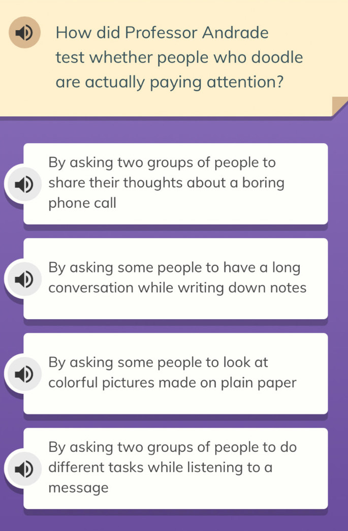 How did Professor Andrade
test whether people who doodle
are actually paying attention?
By asking two groups of people to
share their thoughts about a boring
phone call
By asking some people to have a long
conversation while writing down notes
By asking some people to look at
colorful pictures made on plain paper
By asking two groups of people to do
different tasks while listening to a
message