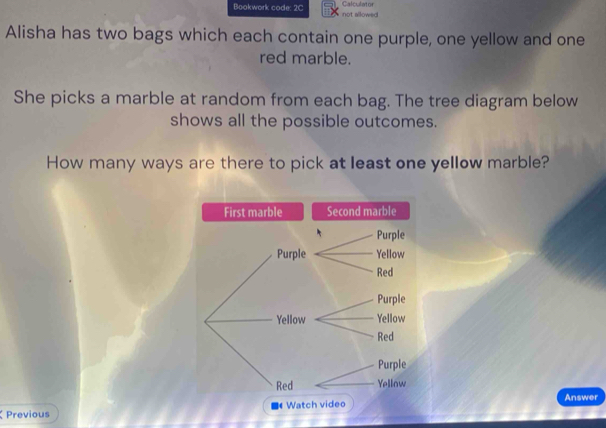 Calculator 
Bookwork code: 2C not allowed 
Alisha has two bags which each contain one purple, one yellow and one 
red marble. 
She picks a marble at random from each bag. The tree diagram below 
shows all the possible outcomes. 
How many ways are there to pick at least one yellow marble? 
Second marble 
Answer 
Previous ■ Watch video